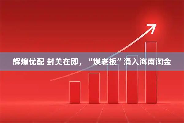 辉煌优配 封关在即，“煤老板”涌入海南淘金