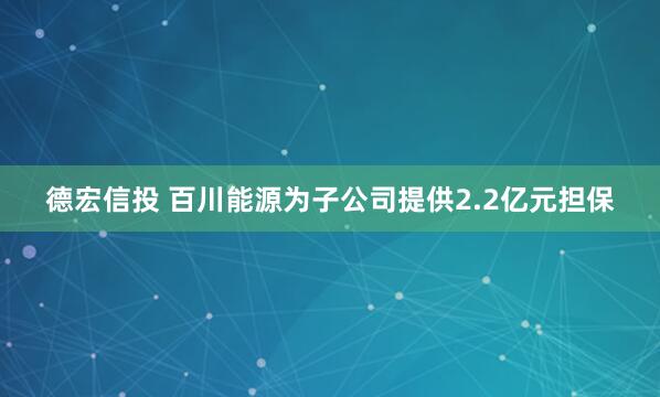德宏信投 百川能源为子公司提供2.2亿元担保