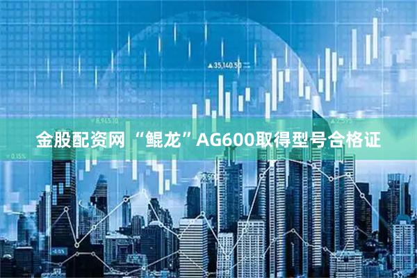 金股配资网 “鲲龙”AG600取得型号合格证