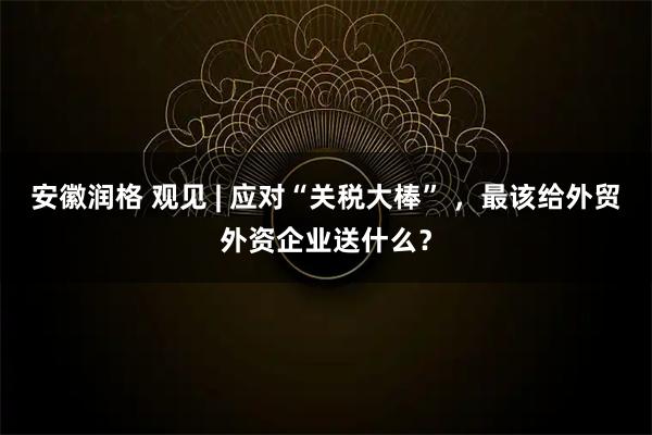 安徽润格 观见 | 应对“关税大棒” ，最该给外贸外资企业送什么？