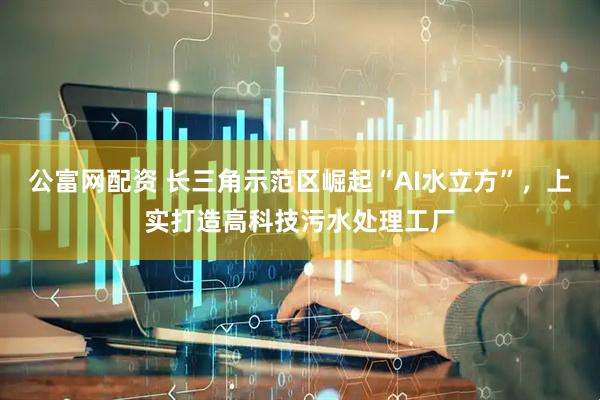 公富网配资 长三角示范区崛起“AI水立方”，上实打造高科技污水处理工厂