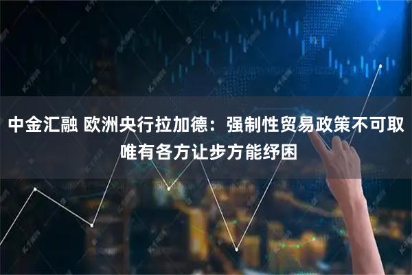 中金汇融 欧洲央行拉加德：强制性贸易政策不可取 唯有各方让步方能纾困