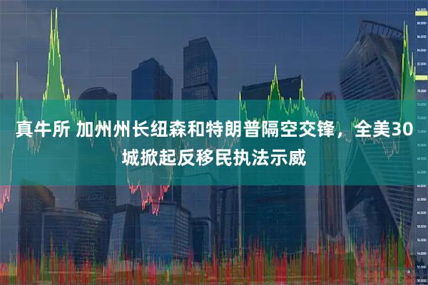 真牛所 加州州长纽森和特朗普隔空交锋，全美30城掀起反移民执法示威