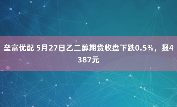 垒富优配 5月27日乙二醇期货收盘下跌0.5%，报4387元