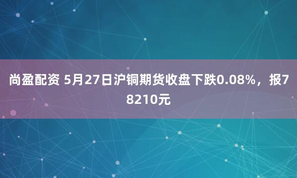 尚盈配资 5月27日沪铜期货收盘下跌0.08%，报78210元
