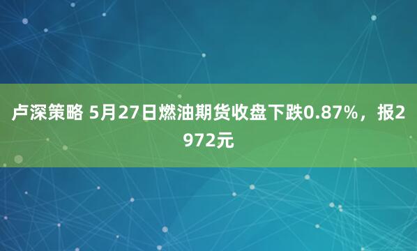 卢深策略 5月27日燃油期货收盘下跌0.87%，报2972元