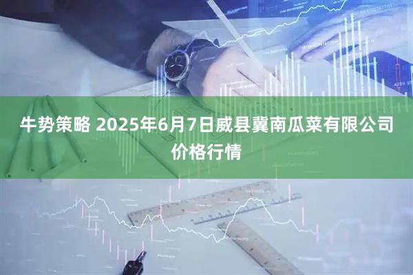 牛势策略 2025年6月7日威县冀南瓜菜有限公司价格行情