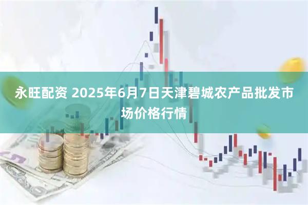 永旺配资 2025年6月7日天津碧城农产品批发市场价格行情