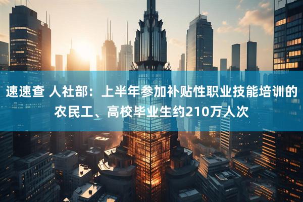 速速查 人社部：上半年参加补贴性职业技能培训的农民工、高校毕业生约210万人次