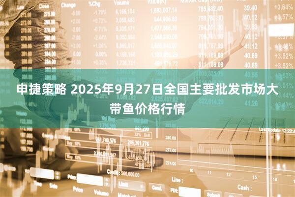 申捷策略 2025年9月27日全国主要批发市场大带鱼价格行情