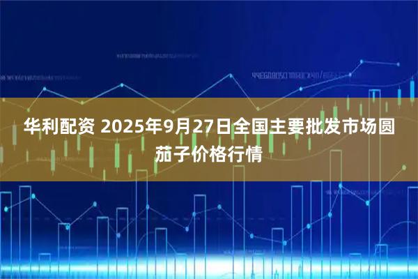 华利配资 2025年9月27日全国主要批发市场圆茄子价格行情