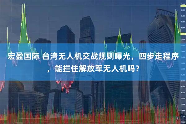 宏盈国际 台湾无人机交战规则曝光，四步走程序，能拦住解放军无人机吗？