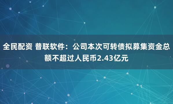 全民配资 普联软件：公司本次可转债拟募集资金总额不超过人民币2.43亿元