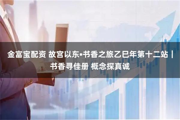 金富宝配资 故宫以东•书香之旅乙巳年第十二站｜书香寻佳册 概念探真诚