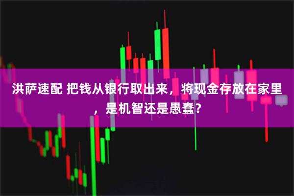 洪萨速配 把钱从银行取出来，将现金存放在家里，是机智还是愚蠢？