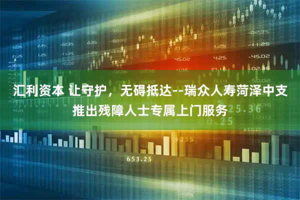 汇利资本 让守护，无碍抵达--瑞众人寿菏泽中支推出残障人士专属上门服务