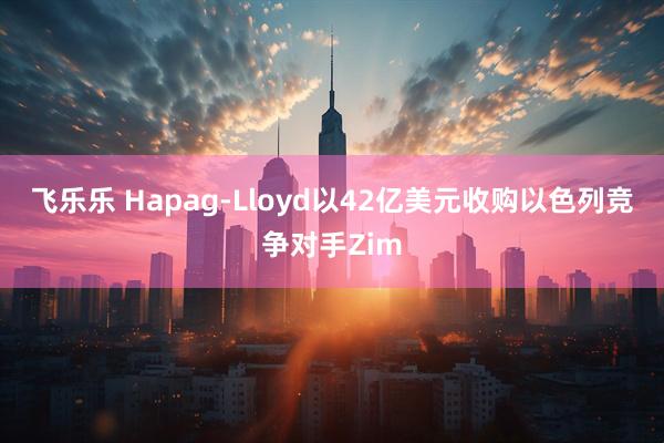 飞乐乐 Hapag-Lloyd以42亿美元收购以色列竞争对手Zim