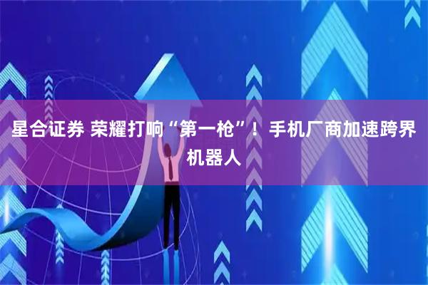 星合证券 荣耀打响“第一枪”！手机厂商加速跨界机器人