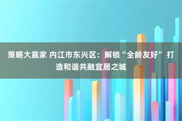 策略大赢家 内江市东兴区：解锁“全龄友好” 打造和谐共融宜居之城